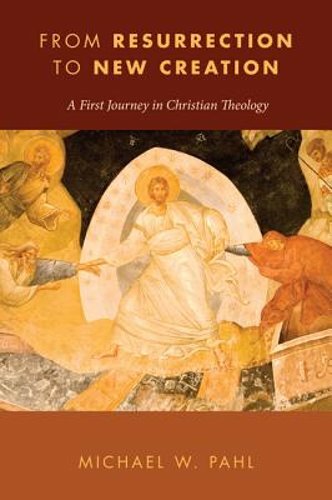 From Resurrection to New Creation: A First Journey in Christian Theology by Pahl